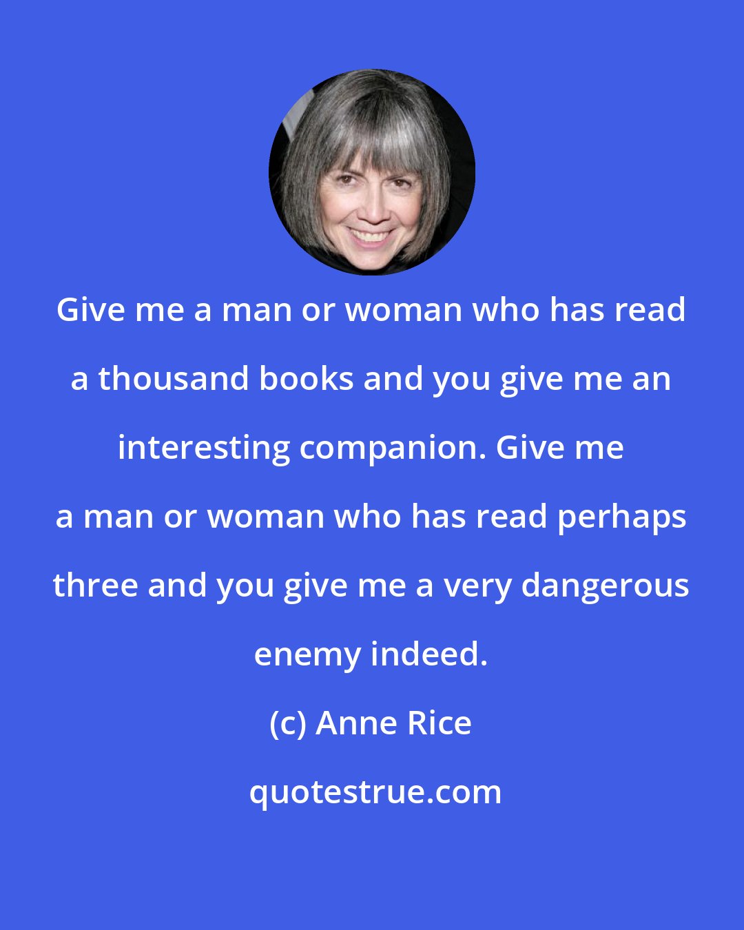 Anne Rice: Give me a man or woman who has read a thousand books and you give me an interesting companion. Give me a man or woman who has read perhaps three and you give me a very dangerous enemy indeed.