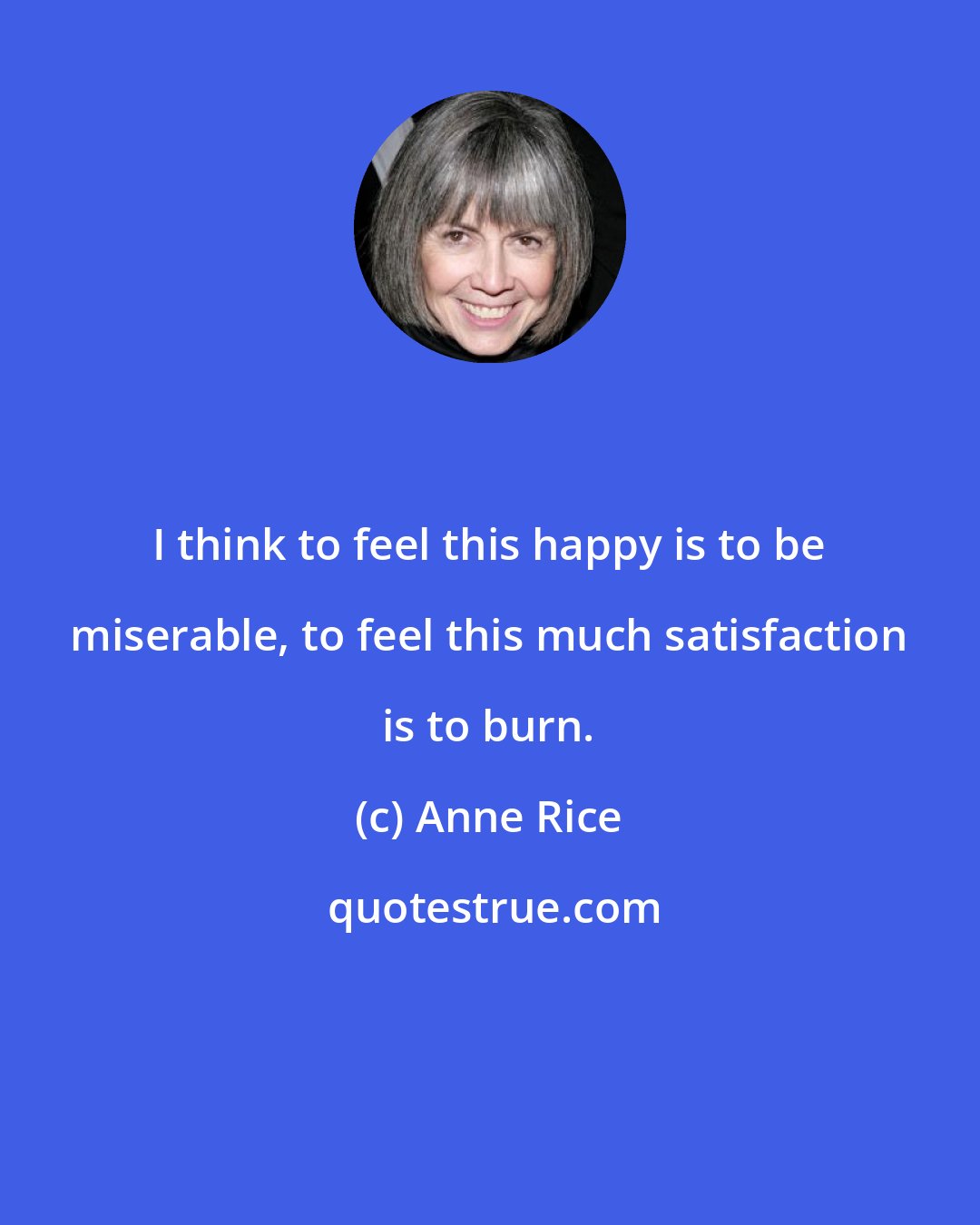 Anne Rice: I think to feel this happy is to be miserable, to feel this much satisfaction is to burn.