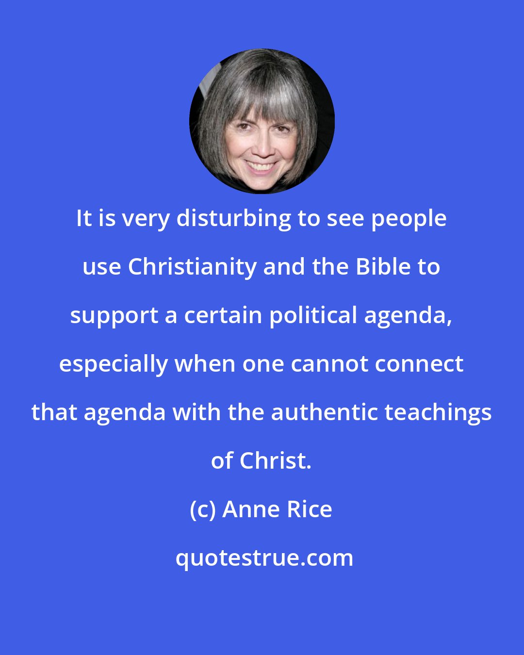 Anne Rice: It is very disturbing to see people use Christianity and the Bible to support a certain political agenda, especially when one cannot connect that agenda with the authentic teachings of Christ.