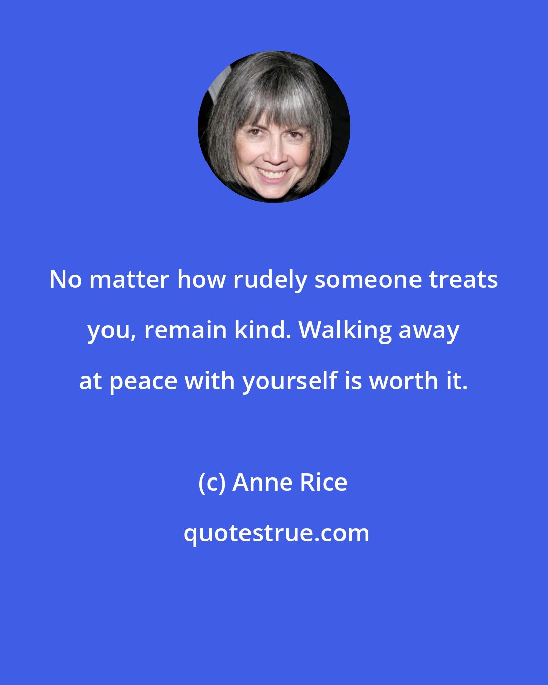 Anne Rice: No matter how rudely someone treats you, remain kind. Walking away at peace with yourself is worth it.