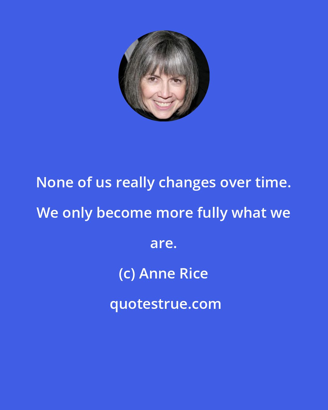 Anne Rice: None of us really changes over time. We only become more fully what we are.
