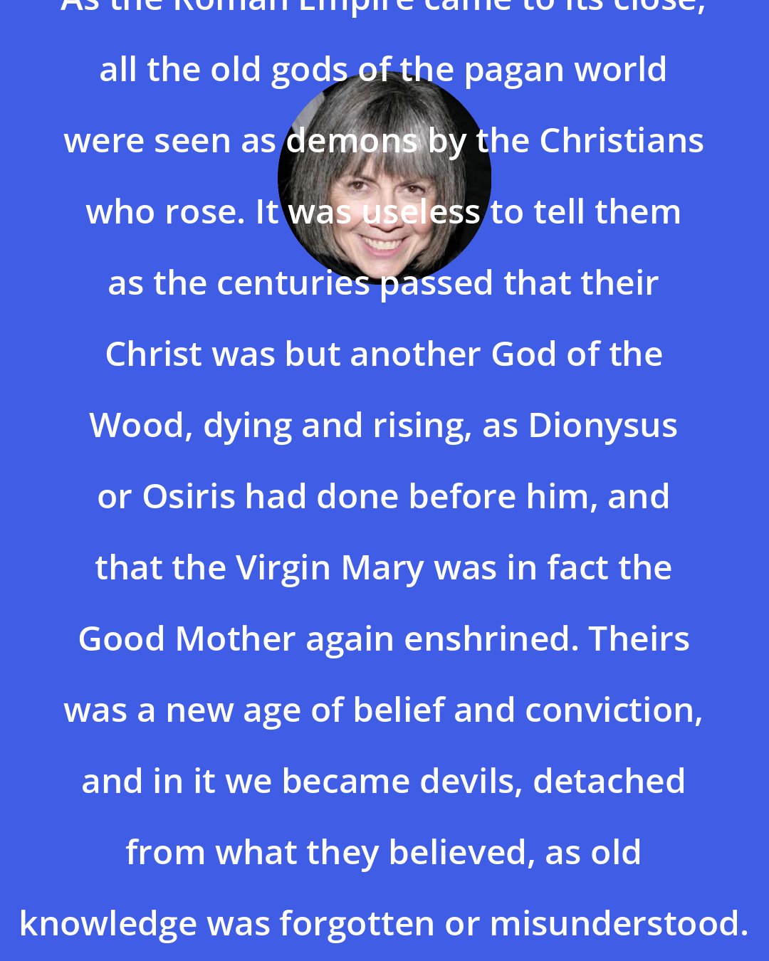 Anne Rice: As the Roman Empire came to its close, all the old gods of the pagan world were seen as demons by the Christians who rose. It was useless to tell them as the centuries passed that their Christ was but another God of the Wood, dying and rising, as Dionysus or Osiris had done before him, and that the Virgin Mary was in fact the Good Mother again enshrined. Theirs was a new age of belief and conviction, and in it we became devils, detached from what they believed, as old knowledge was forgotten or misunderstood.