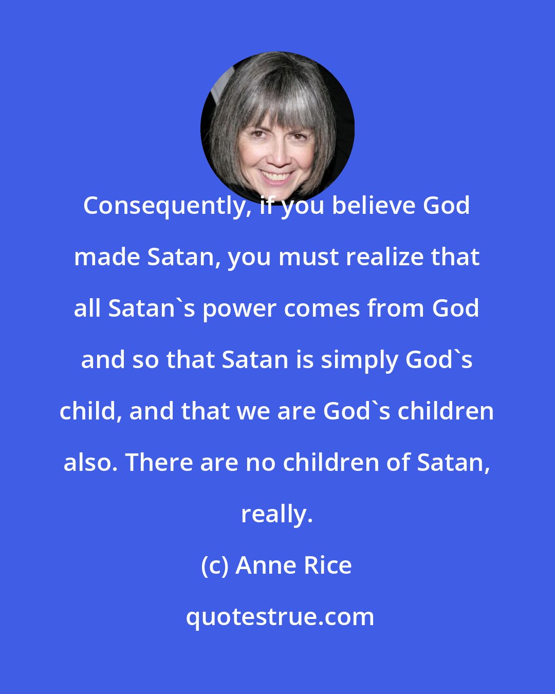 Anne Rice: Consequently, if you believe God made Satan, you must realize that all Satan's power comes from God and so that Satan is simply God's child, and that we are God's children also. There are no children of Satan, really.