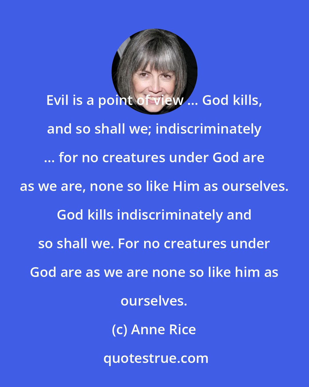 Anne Rice: Evil is a point of view ... God kills, and so shall we; indiscriminately ... for no creatures under God are as we are, none so like Him as ourselves. God kills indiscriminately and so shall we. For no creatures under God are as we are none so like him as ourselves.