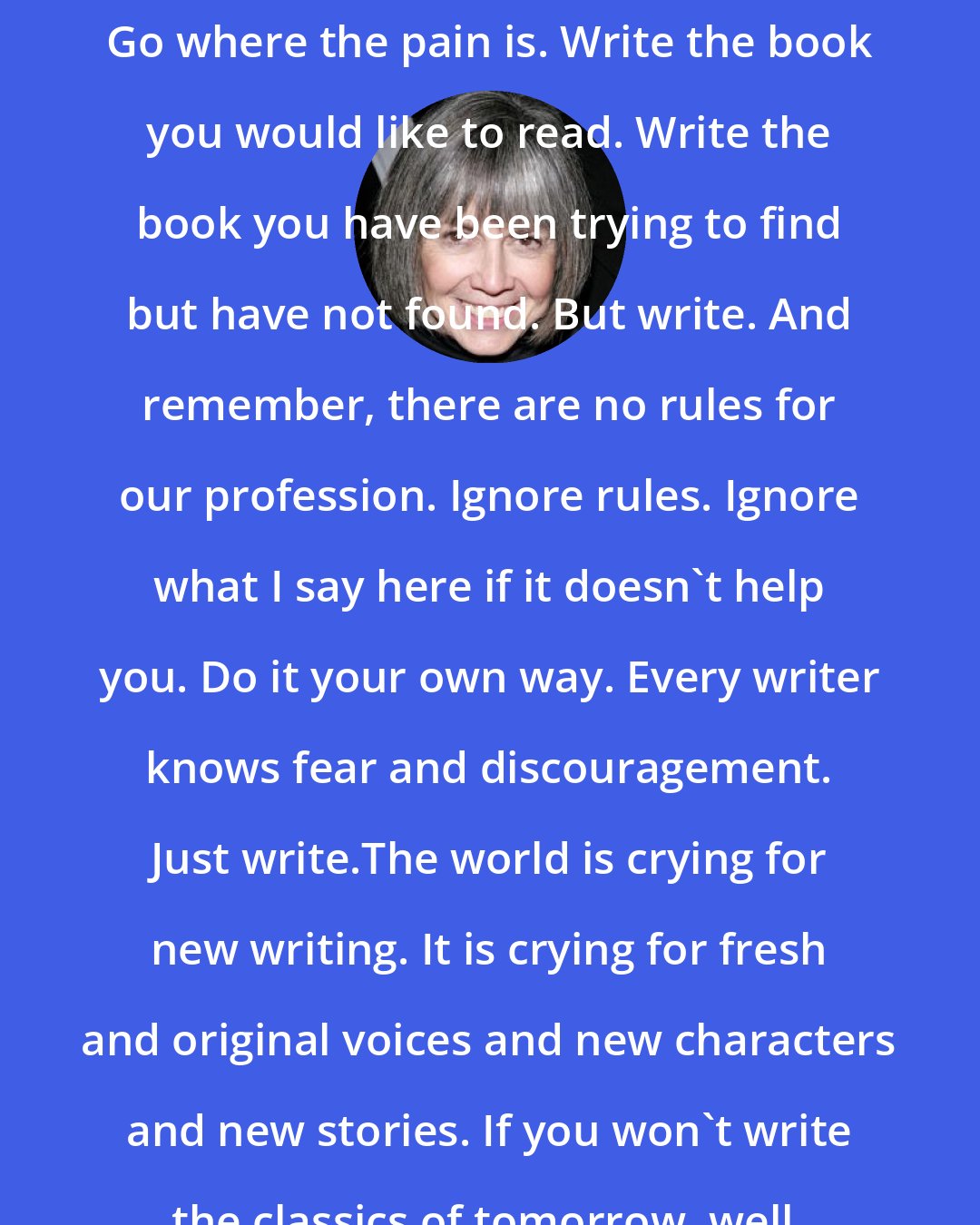 Anne Rice: Go where the pleasure is in your writing. Go where the pain is. Write the book you would like to read. Write the book you have been trying to find but have not found. But write. And remember, there are no rules for our profession. Ignore rules. Ignore what I say here if it doesn't help you. Do it your own way. Every writer knows fear and discouragement. Just write.The world is crying for new writing. It is crying for fresh and original voices and new characters and new stories. If you won't write the classics of tomorrow, well, we will not have any.