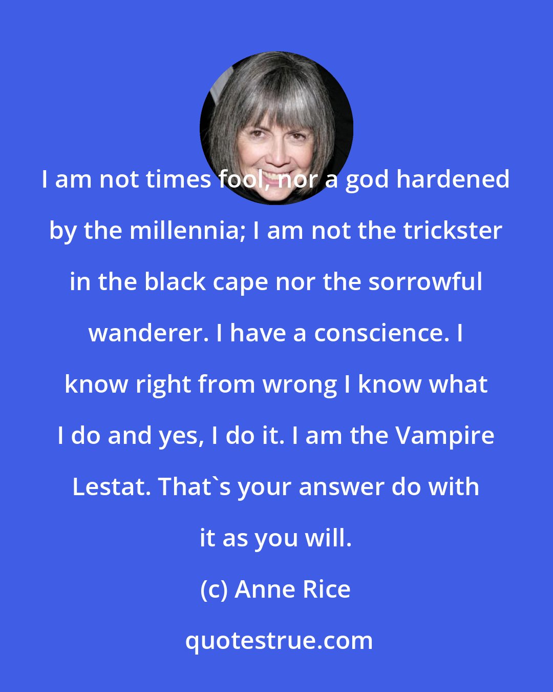 Anne Rice: I am not times fool, nor a god hardened by the millennia; I am not the trickster in the black cape nor the sorrowful wanderer. I have a conscience. I know right from wrong I know what I do and yes, I do it. I am the Vampire Lestat. That's your answer do with it as you will.