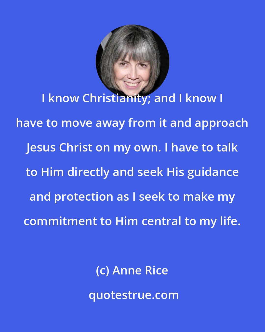 Anne Rice: I know Christianity; and I know I have to move away from it and approach Jesus Christ on my own. I have to talk to Him directly and seek His guidance and protection as I seek to make my commitment to Him central to my life.