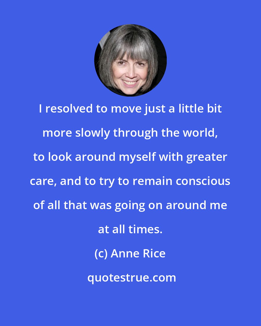 Anne Rice: I resolved to move just a little bit more slowly through the world, to look around myself with greater care, and to try to remain conscious of all that was going on around me at all times.