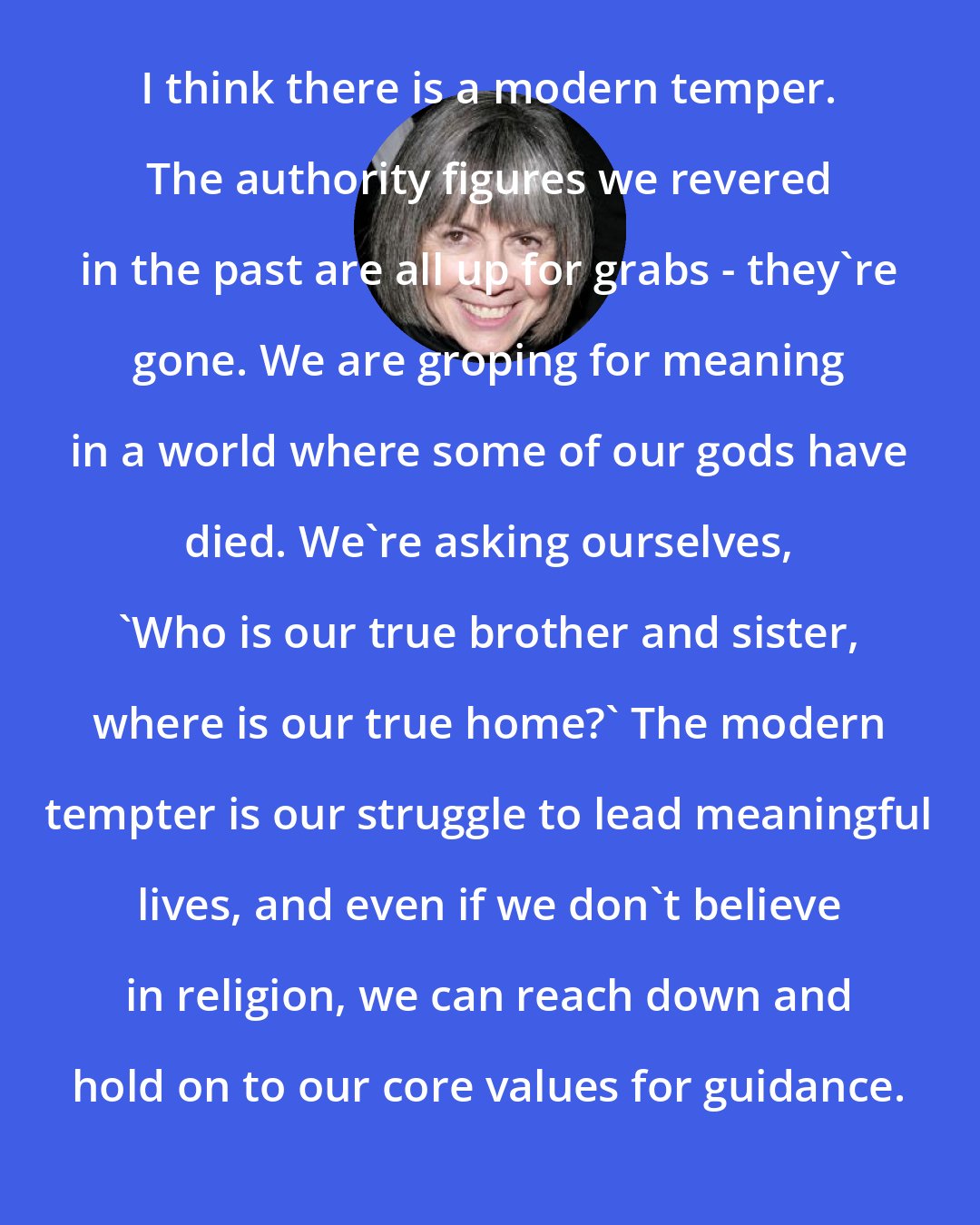 Anne Rice: I think there is a modern temper. The authority figures we revered in the past are all up for grabs - they're gone. We are groping for meaning in a world where some of our gods have died. We're asking ourselves, 'Who is our true brother and sister, where is our true home?' The modern tempter is our struggle to lead meaningful lives, and even if we don't believe in religion, we can reach down and hold on to our core values for guidance.