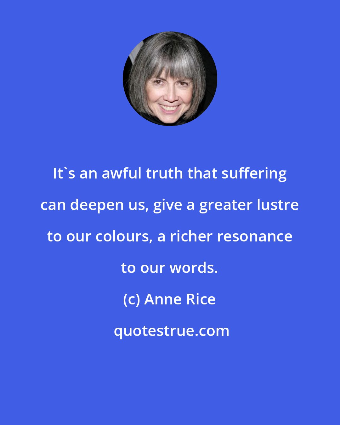 Anne Rice: It's an awful truth that suffering can deepen us, give a greater lustre to our colours, a richer resonance to our words.