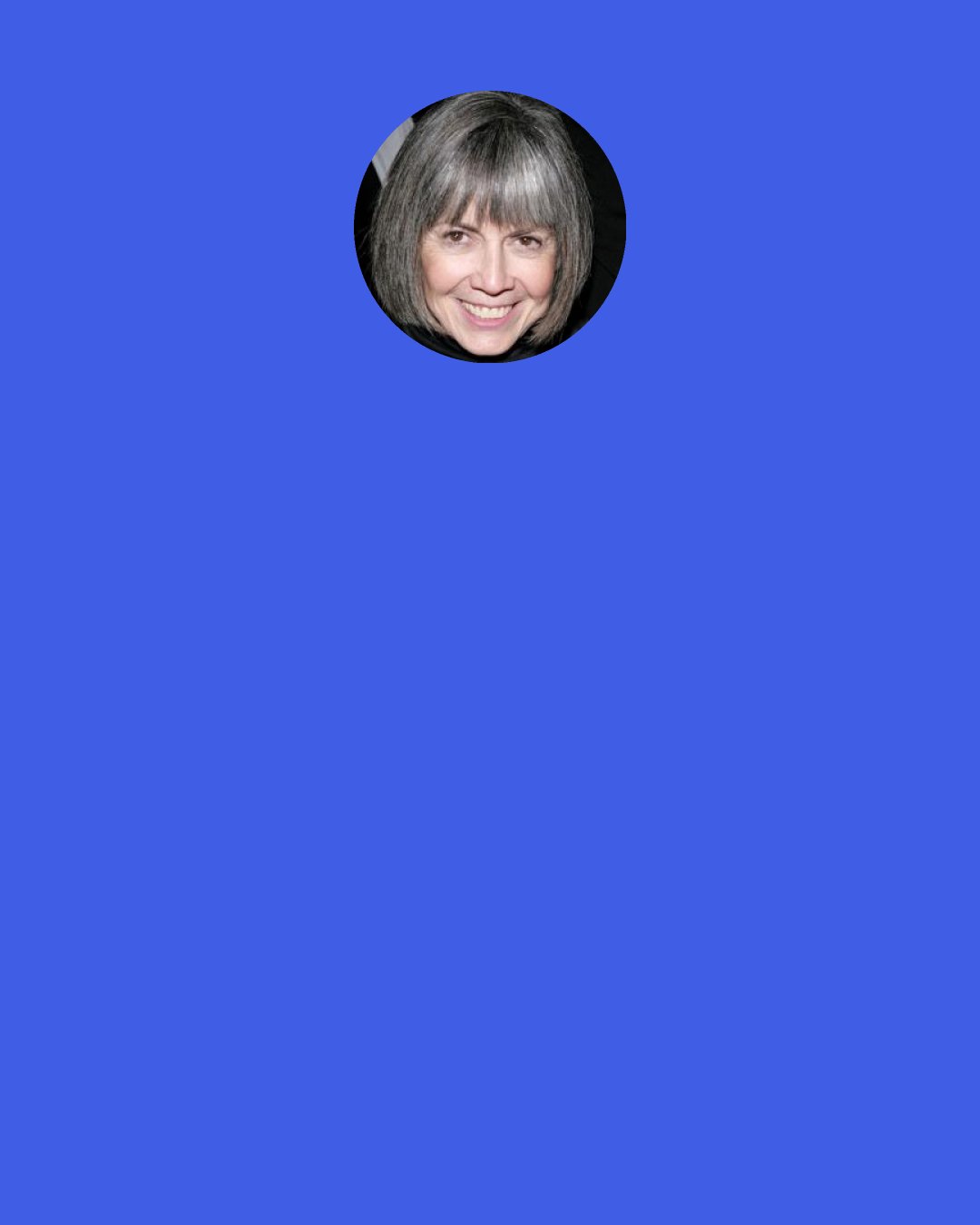 Anne Rice: It was as if the empty nights were made for thinking of him. And sometimes I found myself so vividly aware of him it was as if he had only just left the room and the ring of his voice were still there. And somehow, there was a disturbing comfort in that, and, despite myself, I’d envision his face.