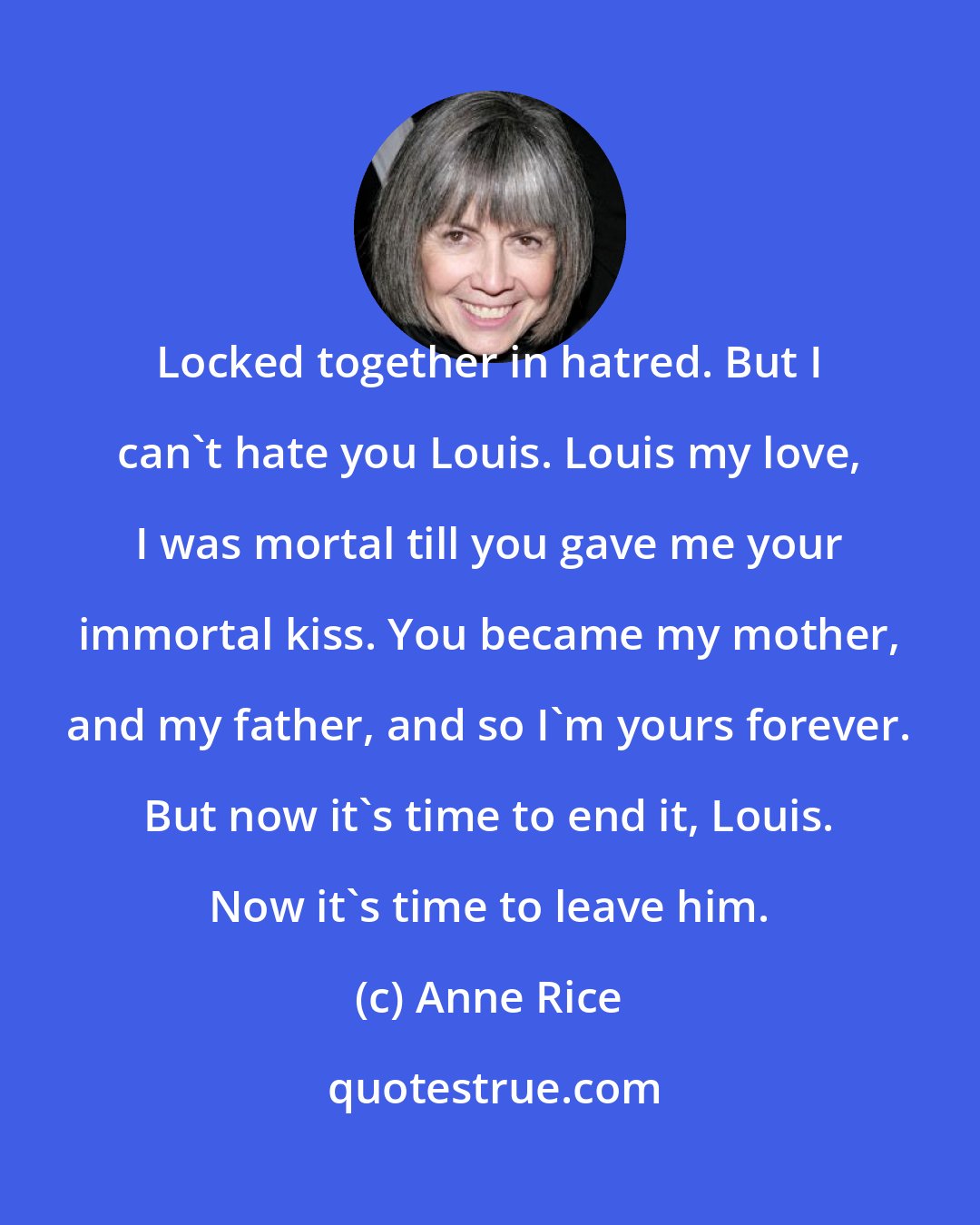 Anne Rice: Locked together in hatred. But I can't hate you Louis. Louis my love, I was mortal till you gave me your immortal kiss. You became my mother, and my father, and so I'm yours forever. But now it's time to end it, Louis. Now it's time to leave him.