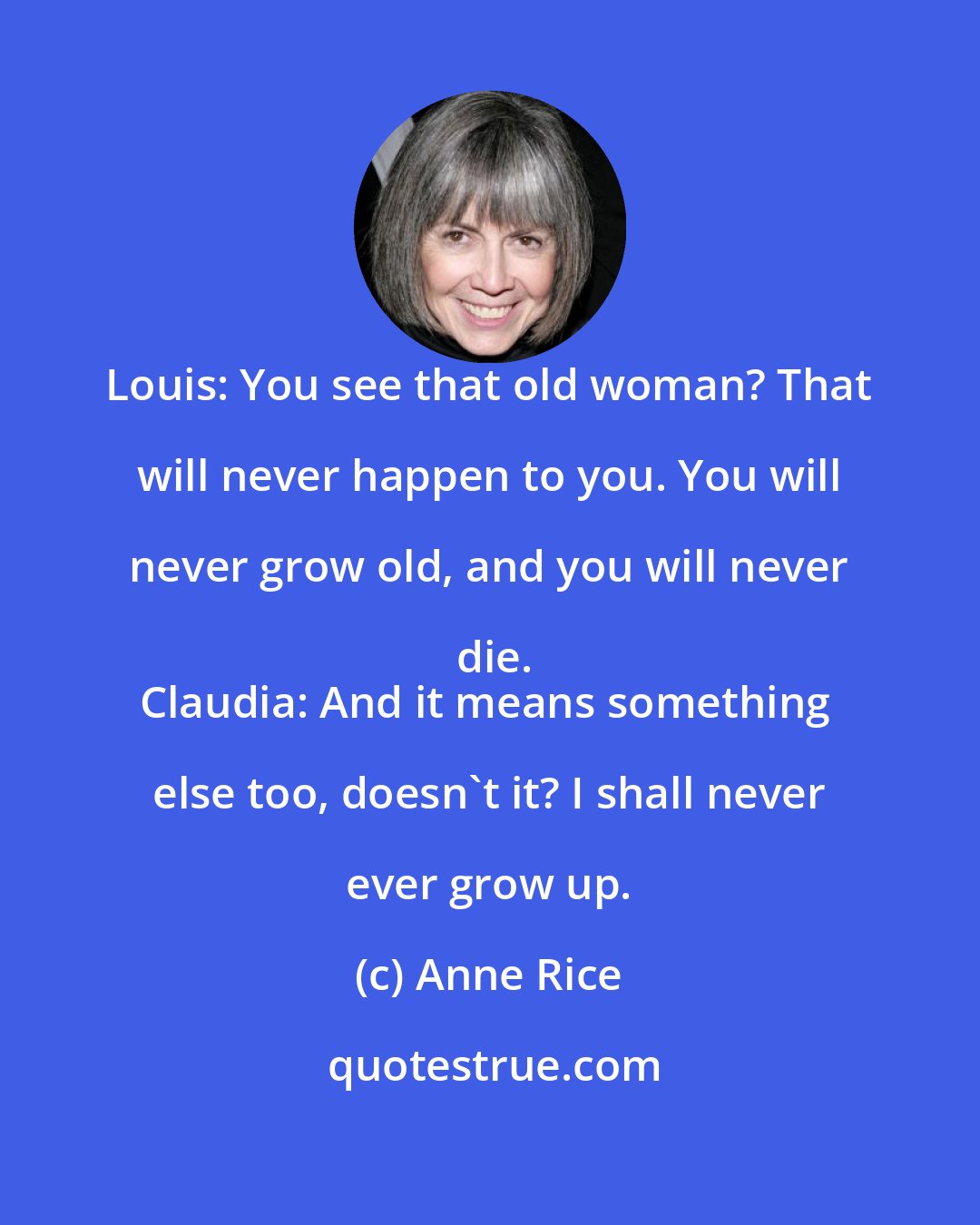 Anne Rice: Louis: You see that old woman? That will never happen to you. You will never grow old, and you will never die.
Claudia: And it means something else too, doesn't it? I shall never ever grow up.