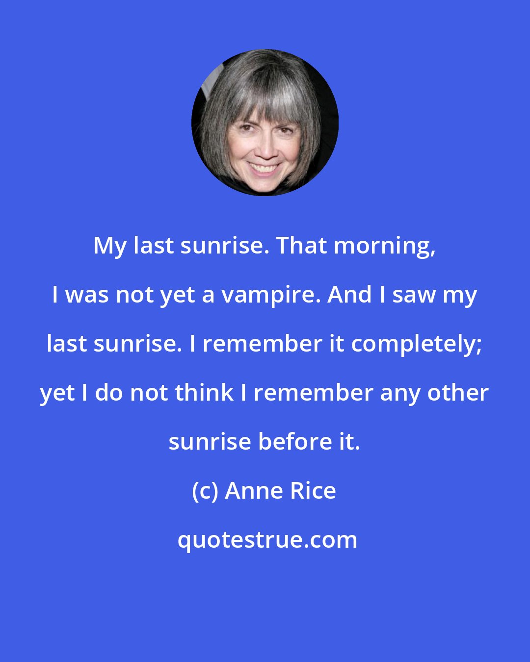 Anne Rice: My last sunrise. That morning, I was not yet a vampire. And I saw my last sunrise. I remember it completely; yet I do not think I remember any other sunrise before it.