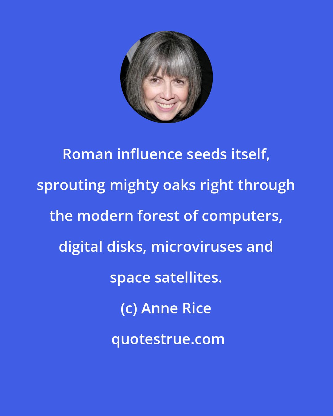 Anne Rice: Roman influence seeds itself, sprouting mighty oaks right through the modern forest of computers, digital disks, microviruses and space satellites.