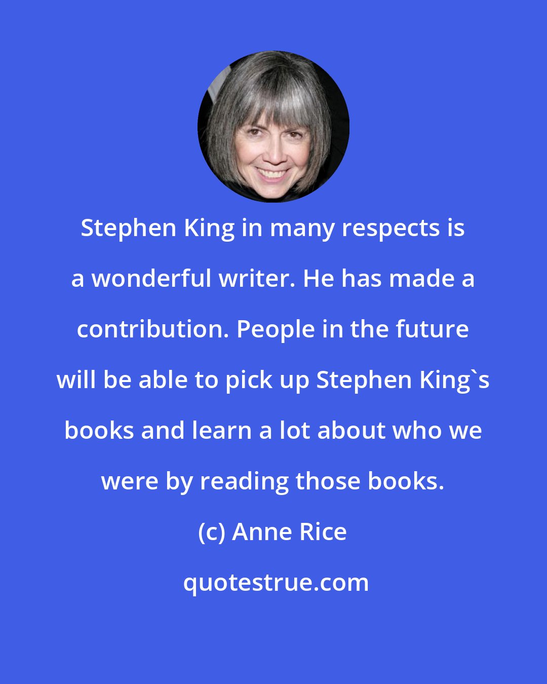 Anne Rice: Stephen King in many respects is a wonderful writer. He has made a contribution. People in the future will be able to pick up Stephen King's books and learn a lot about who we were by reading those books.