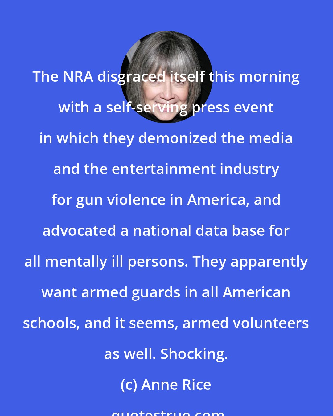 Anne Rice: The NRA disgraced itself this morning with a self-serving press event in which they demonized the media and the entertainment industry for gun violence in America, and advocated a national data base for all mentally ill persons. They apparently want armed guards in all American schools, and it seems, armed volunteers as well. Shocking.