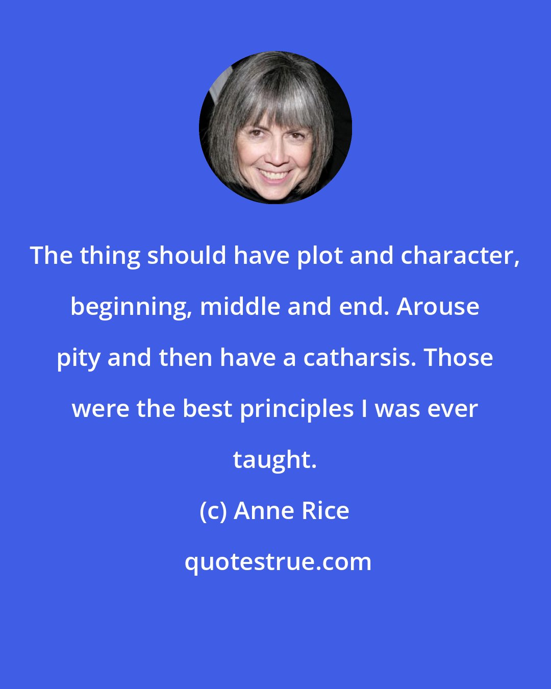 Anne Rice: The thing should have plot and character, beginning, middle and end. Arouse pity and then have a catharsis. Those were the best principles I was ever taught.