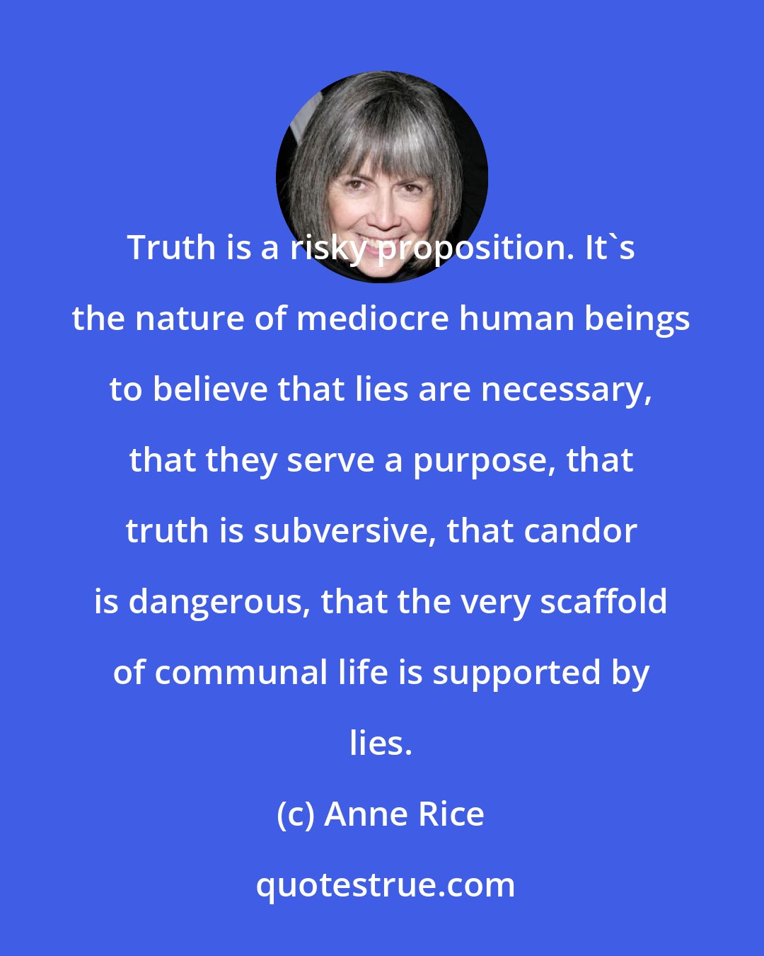 Anne Rice: Truth is a risky proposition. It's the nature of mediocre human beings to believe that lies are necessary, that they serve a purpose, that truth is subversive, that candor is dangerous, that the very scaffold of communal life is supported by lies.