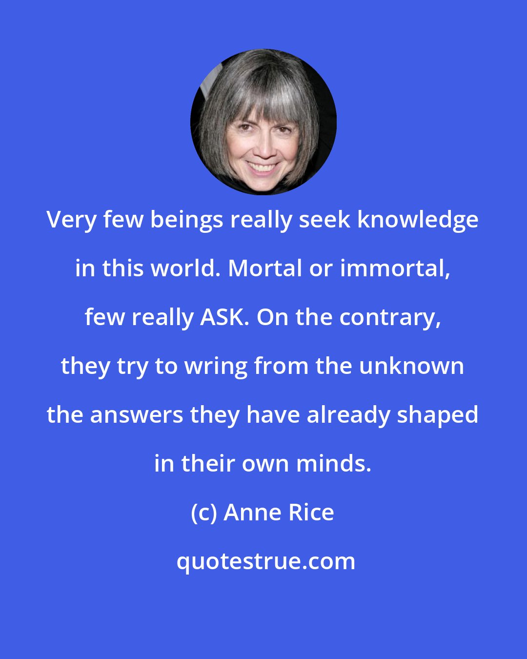 Anne Rice: Very few beings really seek knowledge in this world. Mortal or immortal, few really ASK. On the contrary, they try to wring from the unknown the answers they have already shaped in their own minds.