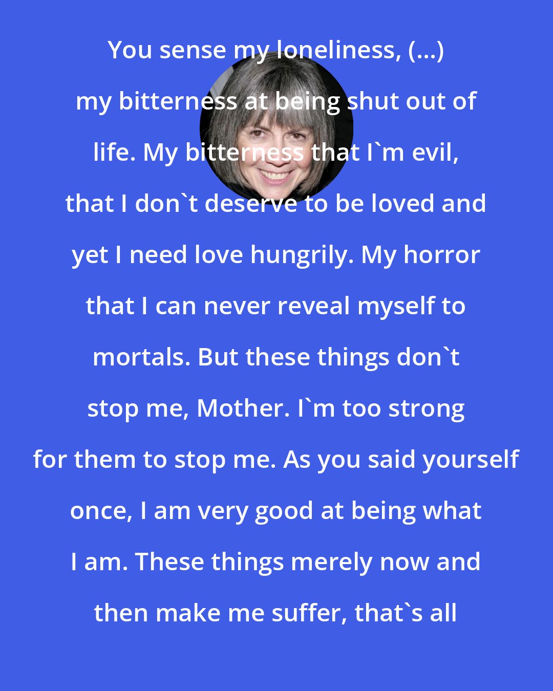 Anne Rice: You sense my loneliness, (...) my bitterness at being shut out of life. My bitterness that I'm evil, that I don't deserve to be loved and yet I need love hungrily. My horror that I can never reveal myself to mortals. But these things don't stop me, Mother. I'm too strong for them to stop me. As you said yourself once, I am very good at being what I am. These things merely now and then make me suffer, that's all