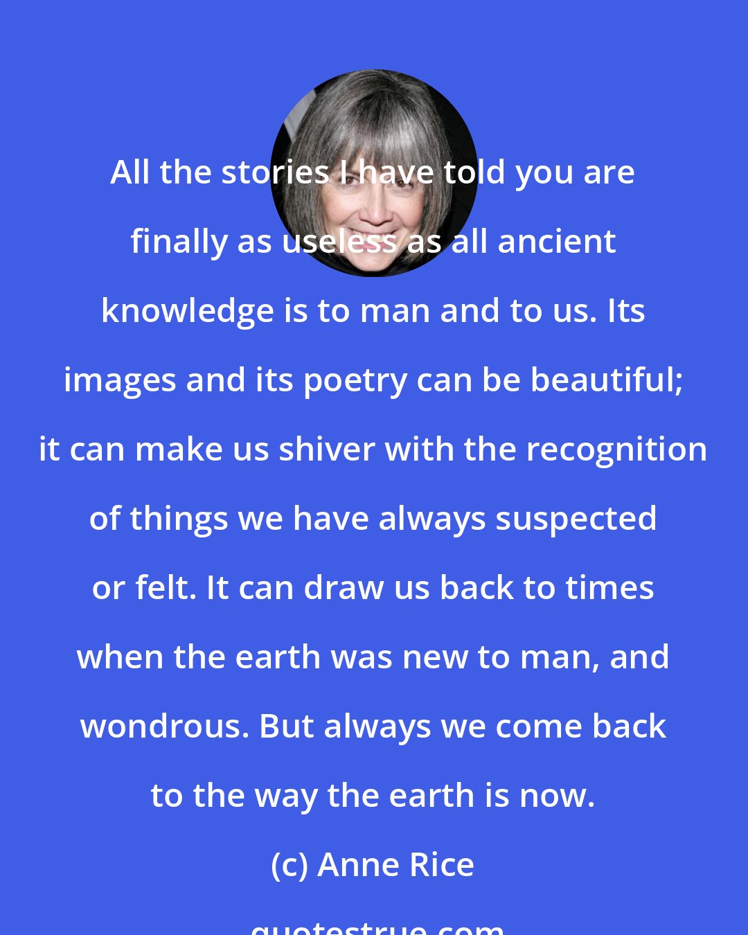 Anne Rice: All the stories I have told you are finally as useless as all ancient knowledge is to man and to us. Its images and its poetry can be beautiful; it can make us shiver with the recognition of things we have always suspected or felt. It can draw us back to times when the earth was new to man, and wondrous. But always we come back to the way the earth is now.