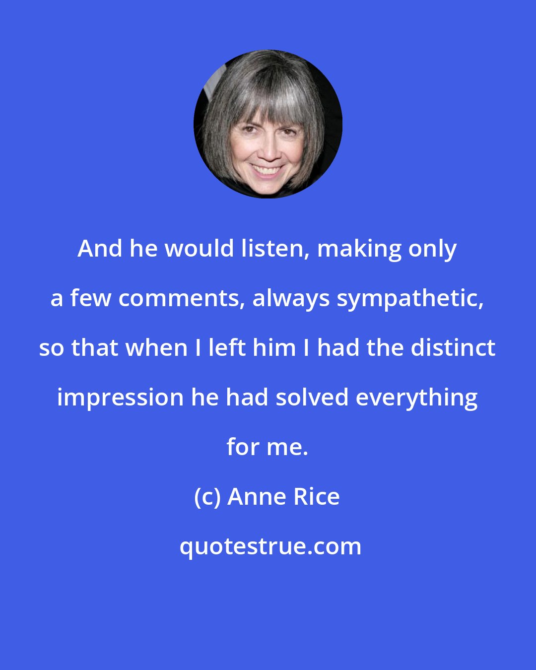 Anne Rice: And he would listen, making only a few comments, always sympathetic, so that when I left him I had the distinct impression he had solved everything for me.