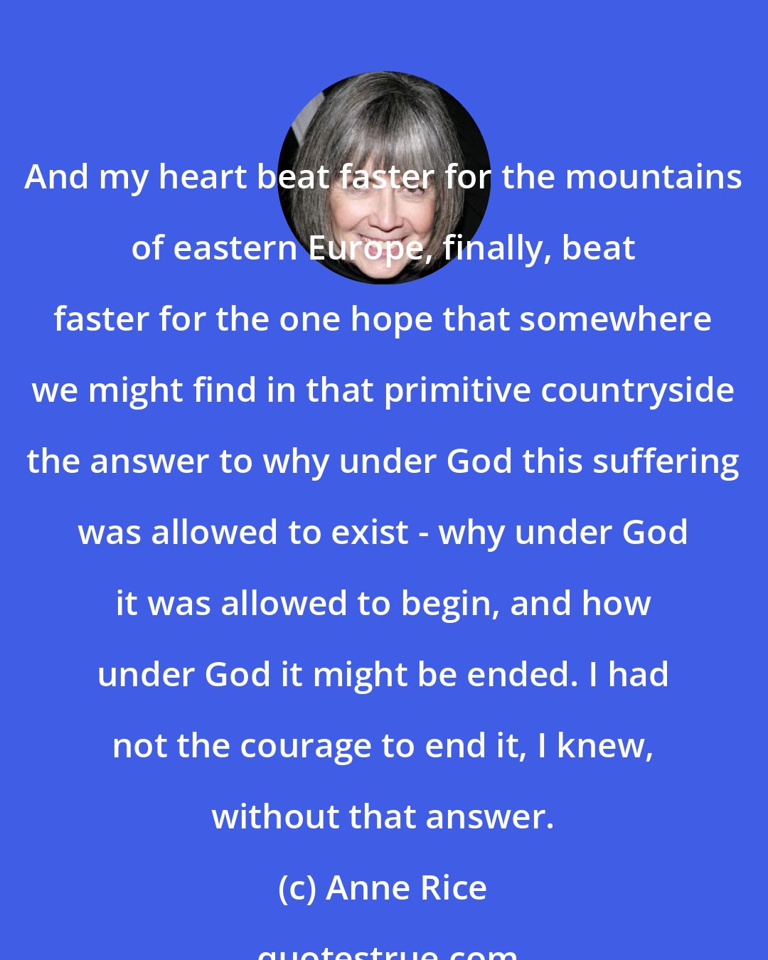 Anne Rice: And my heart beat faster for the mountains of eastern Europe, finally, beat faster for the one hope that somewhere we might find in that primitive countryside the answer to why under God this suffering was allowed to exist - why under God it was allowed to begin, and how under God it might be ended. I had not the courage to end it, I knew, without that answer.