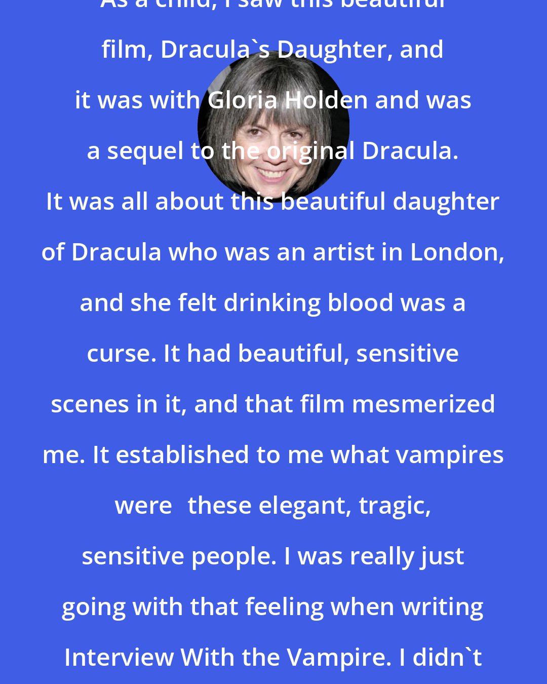 Anne Rice: As a child, I saw this beautiful film, Dracula's Daughter, and it was with Gloria Holden and was a sequel to the original Dracula. It was all about this beautiful daughter of Dracula who was an artist in London, and she felt drinking blood was a curse. It had beautiful, sensitive scenes in it, and that film mesmerized me. It established to me what vampires werethese elegant, tragic, sensitive people. I was really just going with that feeling when writing Interview With the Vampire. I didn't do a lot of research.