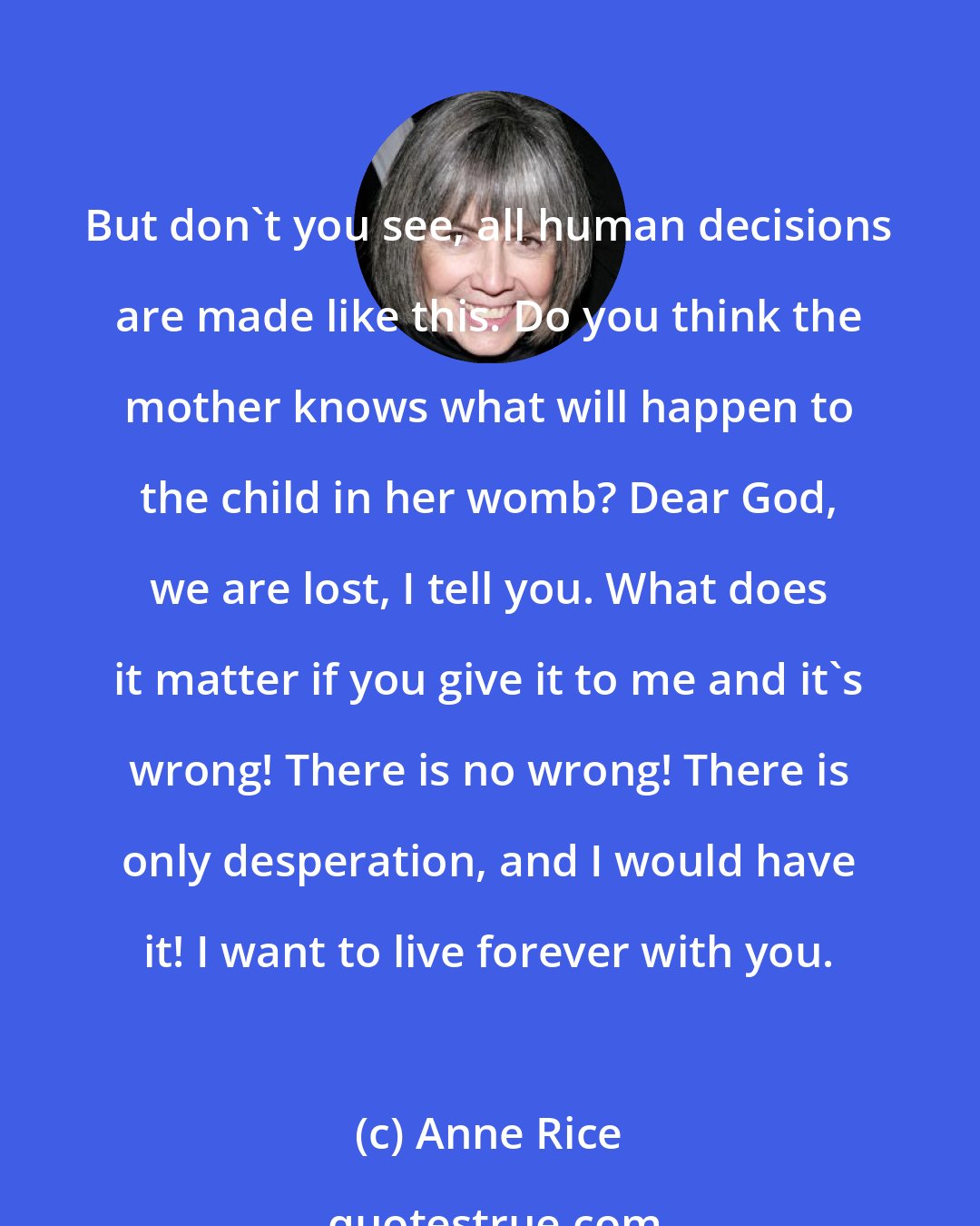 Anne Rice: But don't you see, all human decisions are made like this. Do you think the mother knows what will happen to the child in her womb? Dear God, we are lost, I tell you. What does it matter if you give it to me and it's wrong! There is no wrong! There is only desperation, and I would have it! I want to live forever with you.