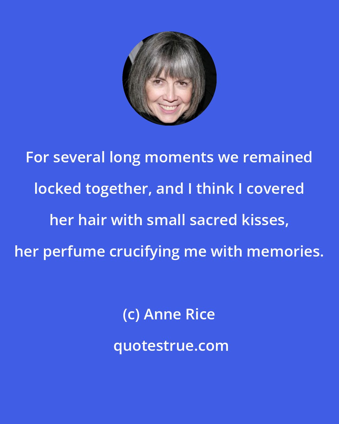 Anne Rice: For several long moments we remained locked together, and I think I covered her hair with small sacred kisses, her perfume crucifying me with memories.