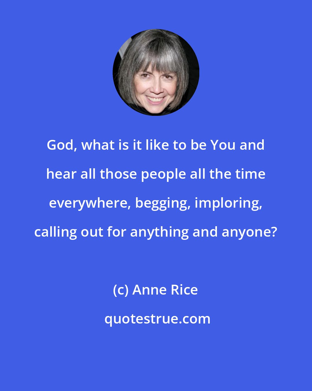 Anne Rice: God, what is it like to be You and hear all those people all the time everywhere, begging, imploring, calling out for anything and anyone?