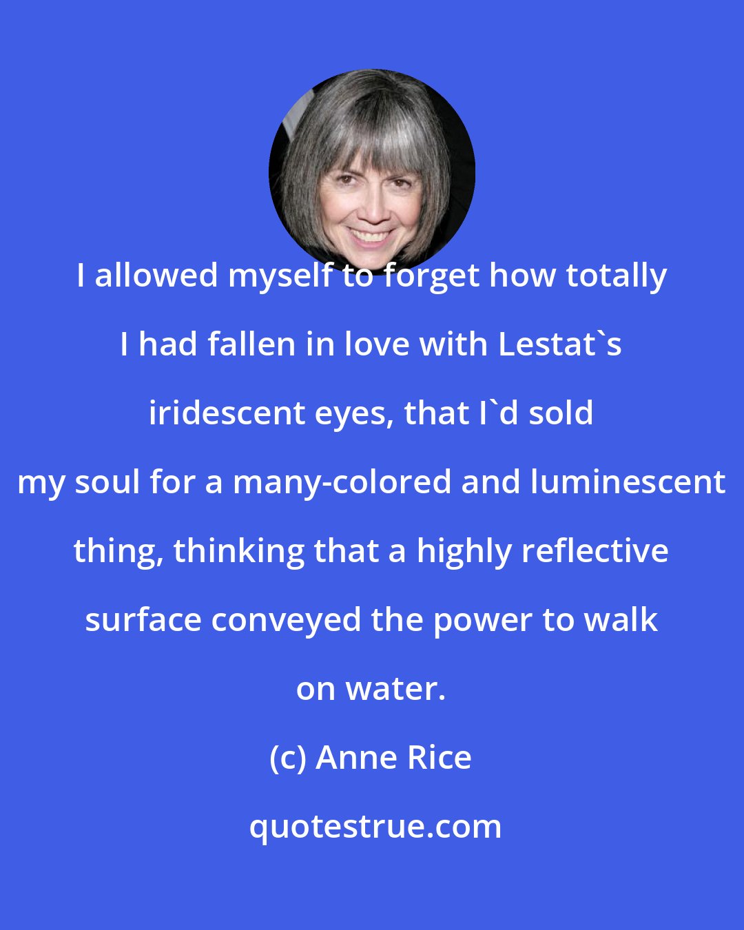 Anne Rice: I allowed myself to forget how totally I had fallen in love with Lestat's iridescent eyes, that I'd sold my soul for a many-colored and luminescent thing, thinking that a highly reflective surface conveyed the power to walk on water.