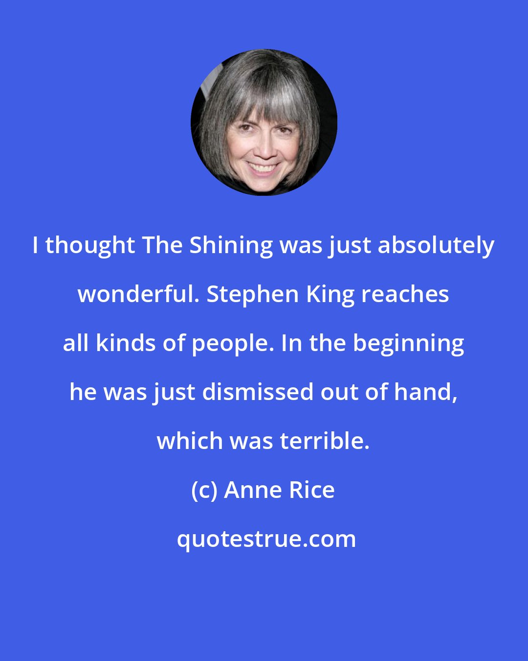 Anne Rice: I thought The Shining was just absolutely wonderful. Stephen King reaches all kinds of people. In the beginning he was just dismissed out of hand, which was terrible.