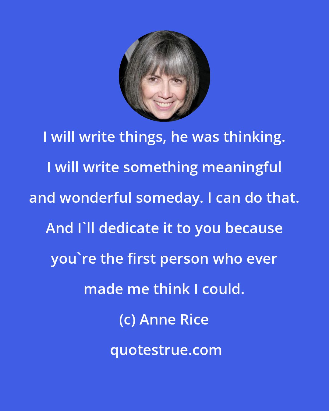 Anne Rice: I will write things, he was thinking. I will write something meaningful and wonderful someday. I can do that. And I'll dedicate it to you because you're the first person who ever made me think I could.