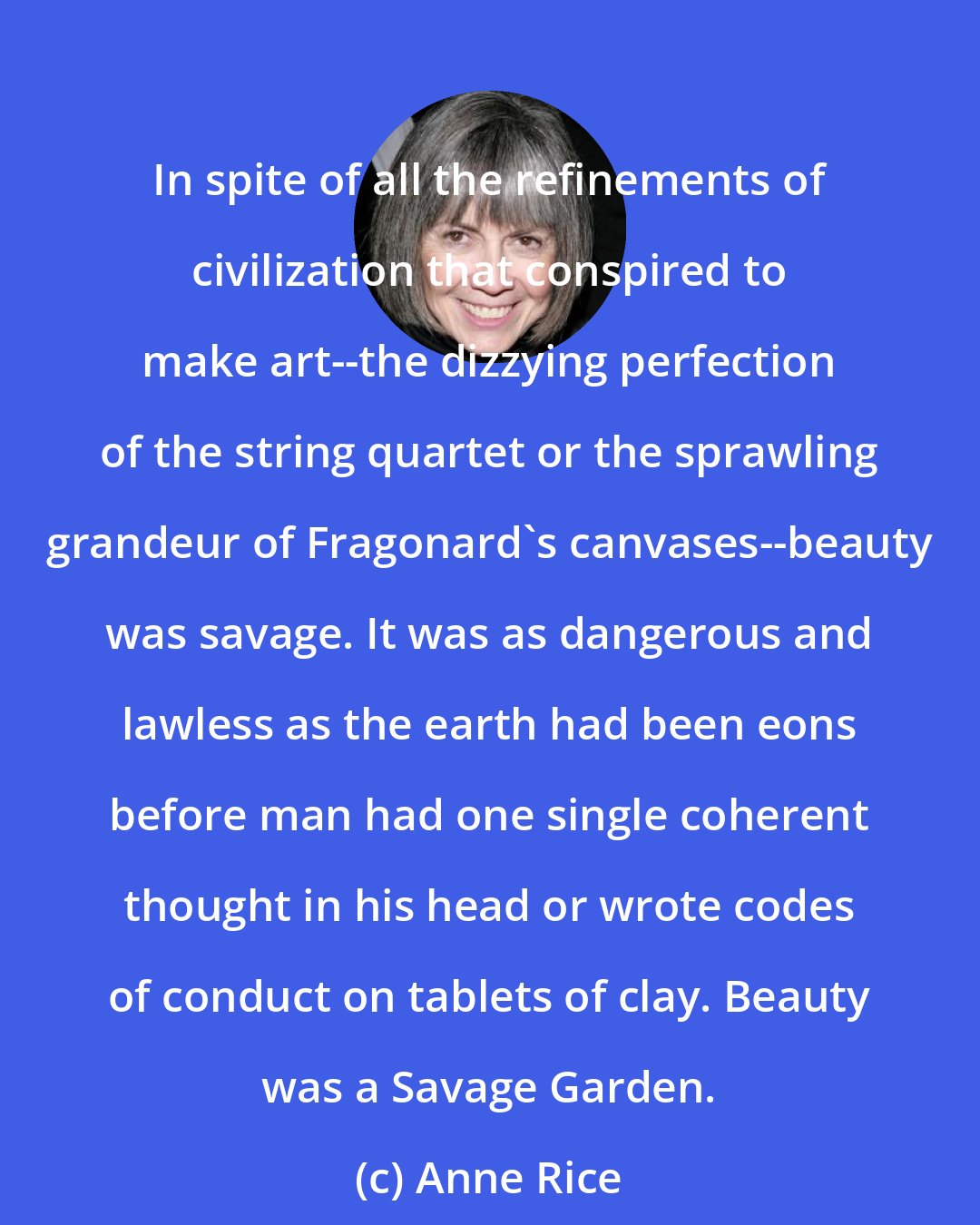 Anne Rice: In spite of all the refinements of civilization that conspired to make art--the dizzying perfection of the string quartet or the sprawling grandeur of Fragonard's canvases--beauty was savage. It was as dangerous and lawless as the earth had been eons before man had one single coherent thought in his head or wrote codes of conduct on tablets of clay. Beauty was a Savage Garden.