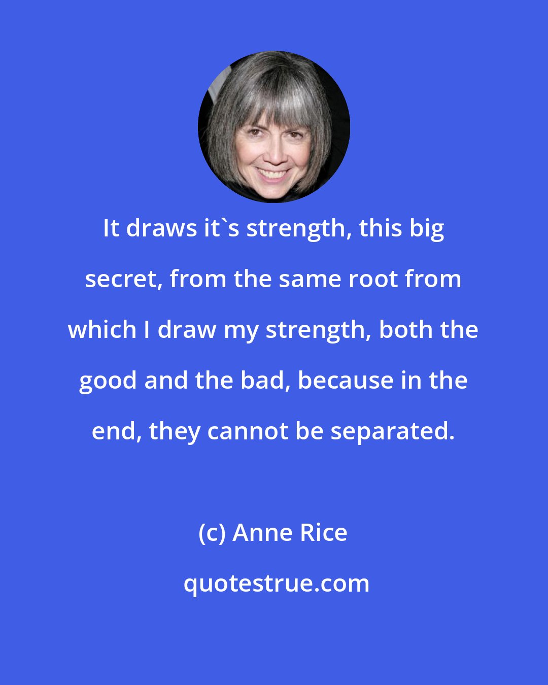 Anne Rice: It draws it's strength, this big secret, from the same root from which I draw my strength, both the good and the bad, because in the end, they cannot be separated.