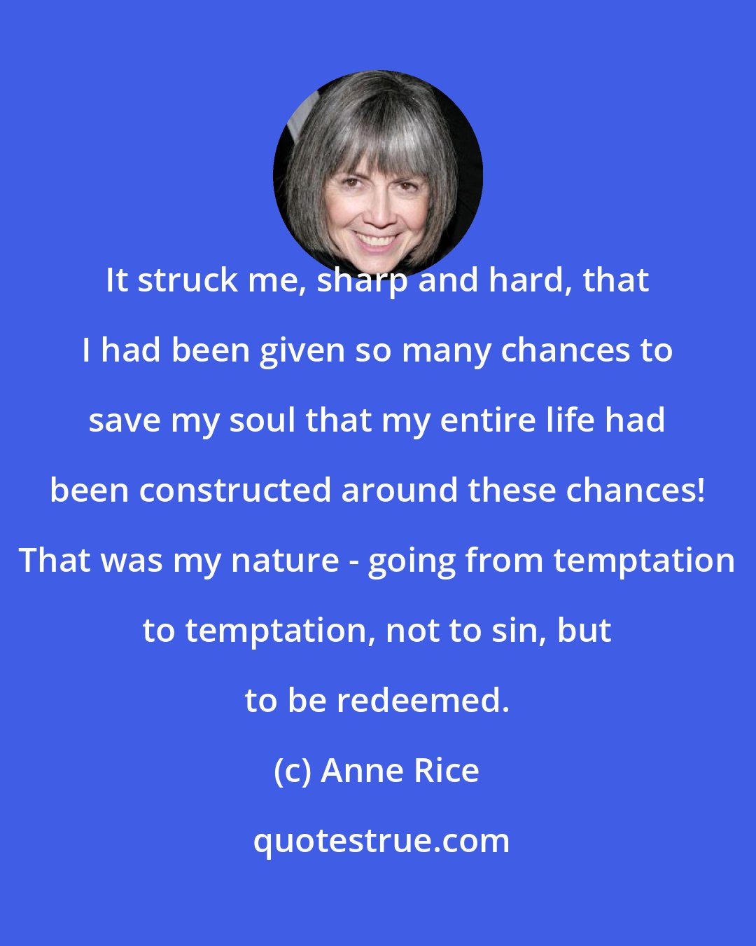 Anne Rice: It struck me, sharp and hard, that I had been given so many chances to save my soul that my entire life had been constructed around these chances! That was my nature - going from temptation to temptation, not to sin, but to be redeemed.