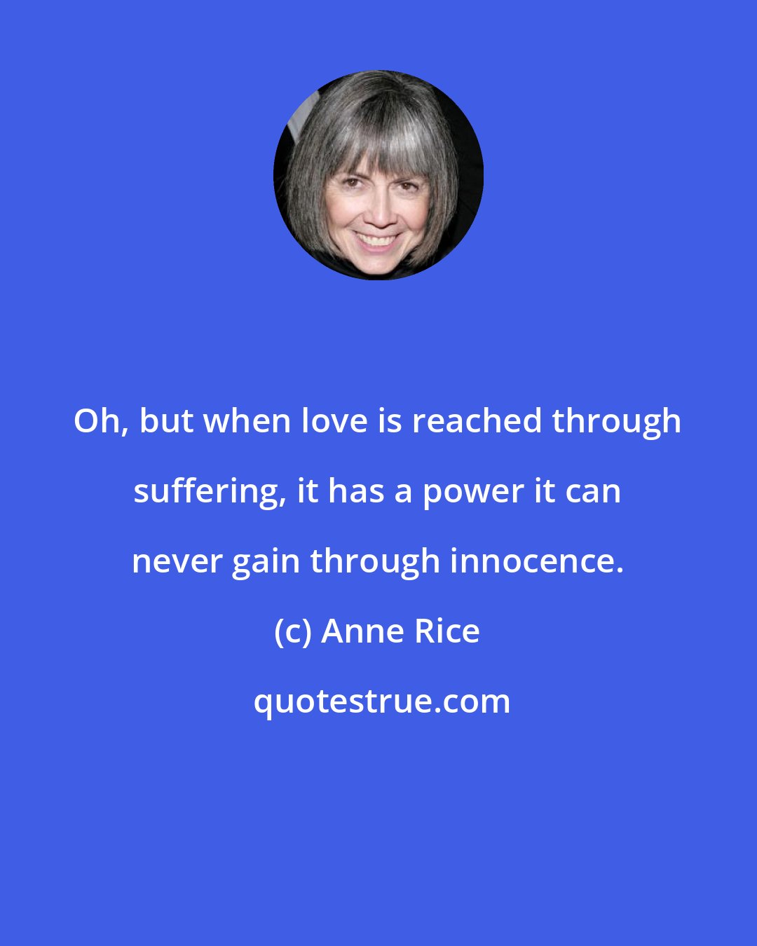 Anne Rice: Oh, but when love is reached through suffering, it has a power it can never gain through innocence.