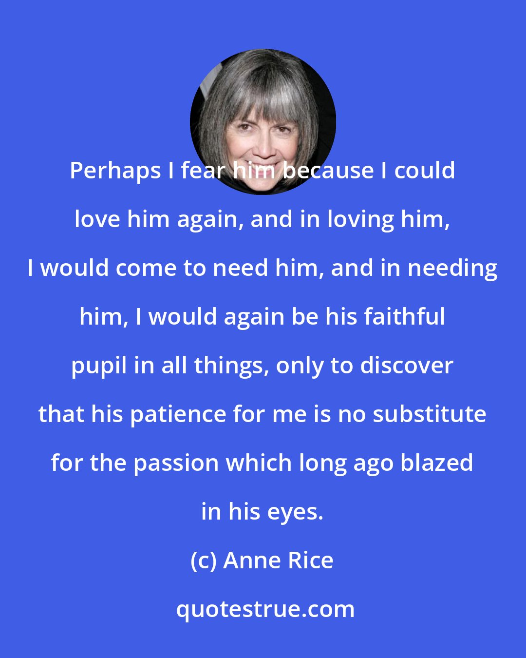 Anne Rice: Perhaps I fear him because I could love him again, and in loving him, I would come to need him, and in needing him, I would again be his faithful pupil in all things, only to discover that his patience for me is no substitute for the passion which long ago blazed in his eyes.