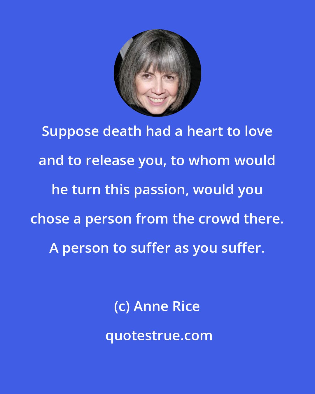 Anne Rice: Suppose death had a heart to love and to release you, to whom would he turn this passion, would you chose a person from the crowd there. A person to suffer as you suffer.