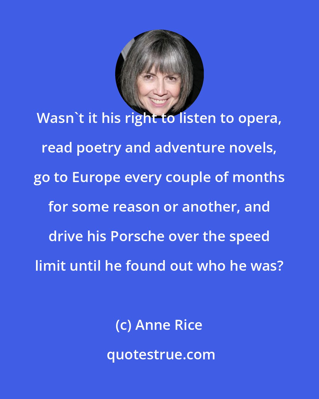 Anne Rice: Wasn't it his right to listen to opera, read poetry and adventure novels, go to Europe every couple of months for some reason or another, and drive his Porsche over the speed limit until he found out who he was?