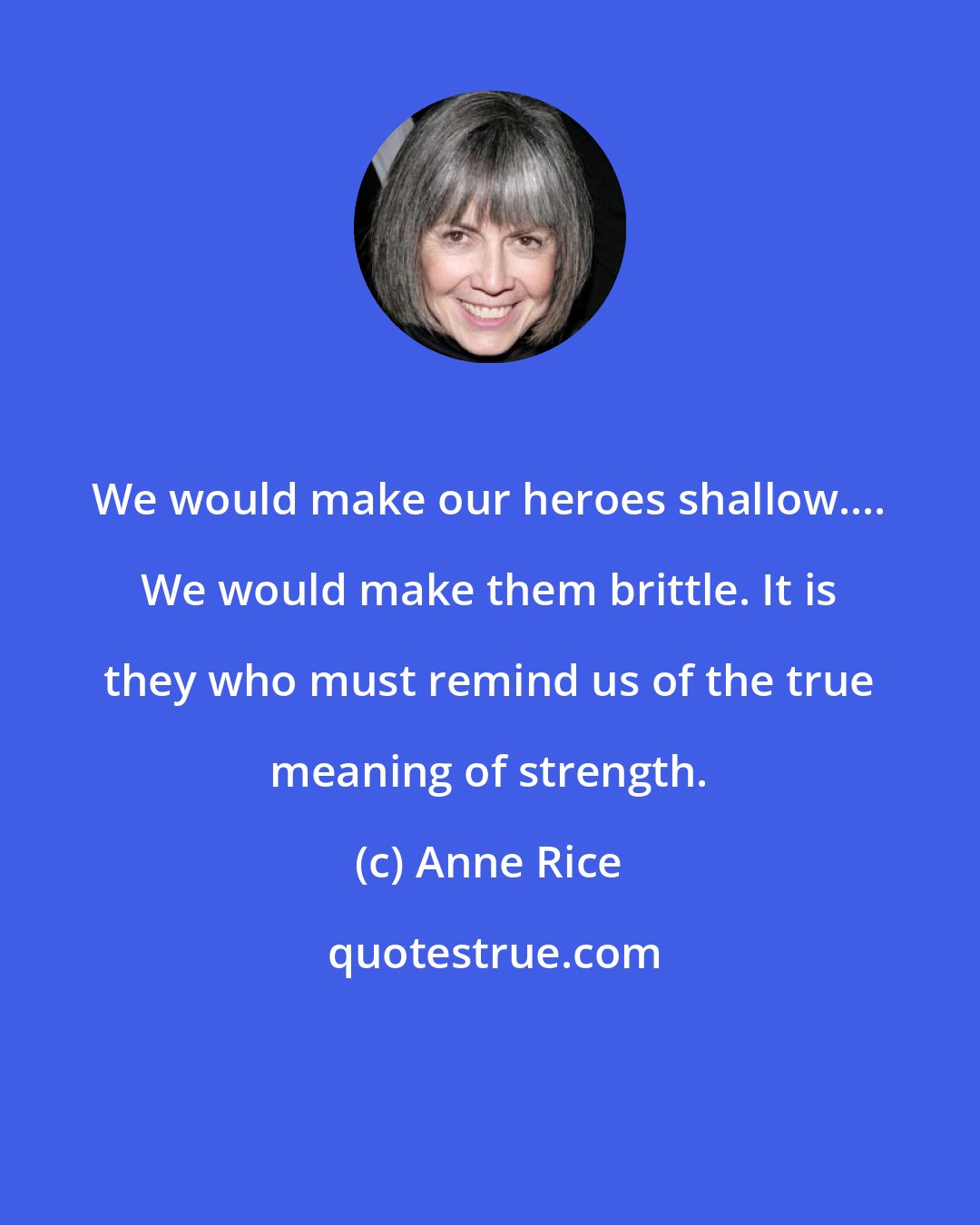 Anne Rice: We would make our heroes shallow.... We would make them brittle. It is they who must remind us of the true meaning of strength.