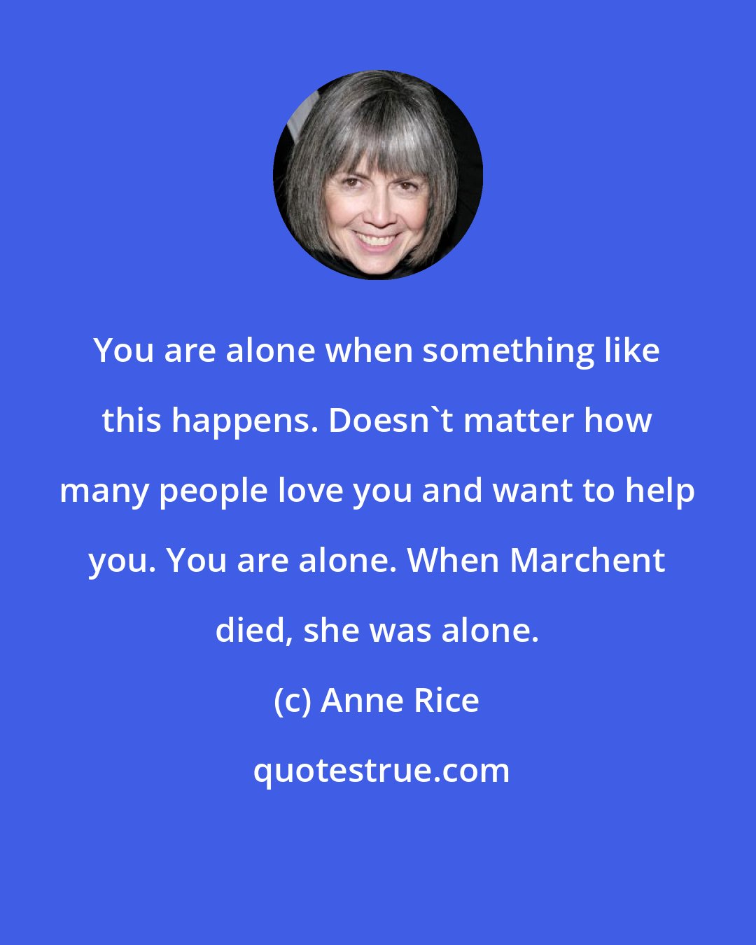 Anne Rice: You are alone when something like this happens. Doesn't matter how many people love you and want to help you. You are alone. When Marchent died, she was alone.