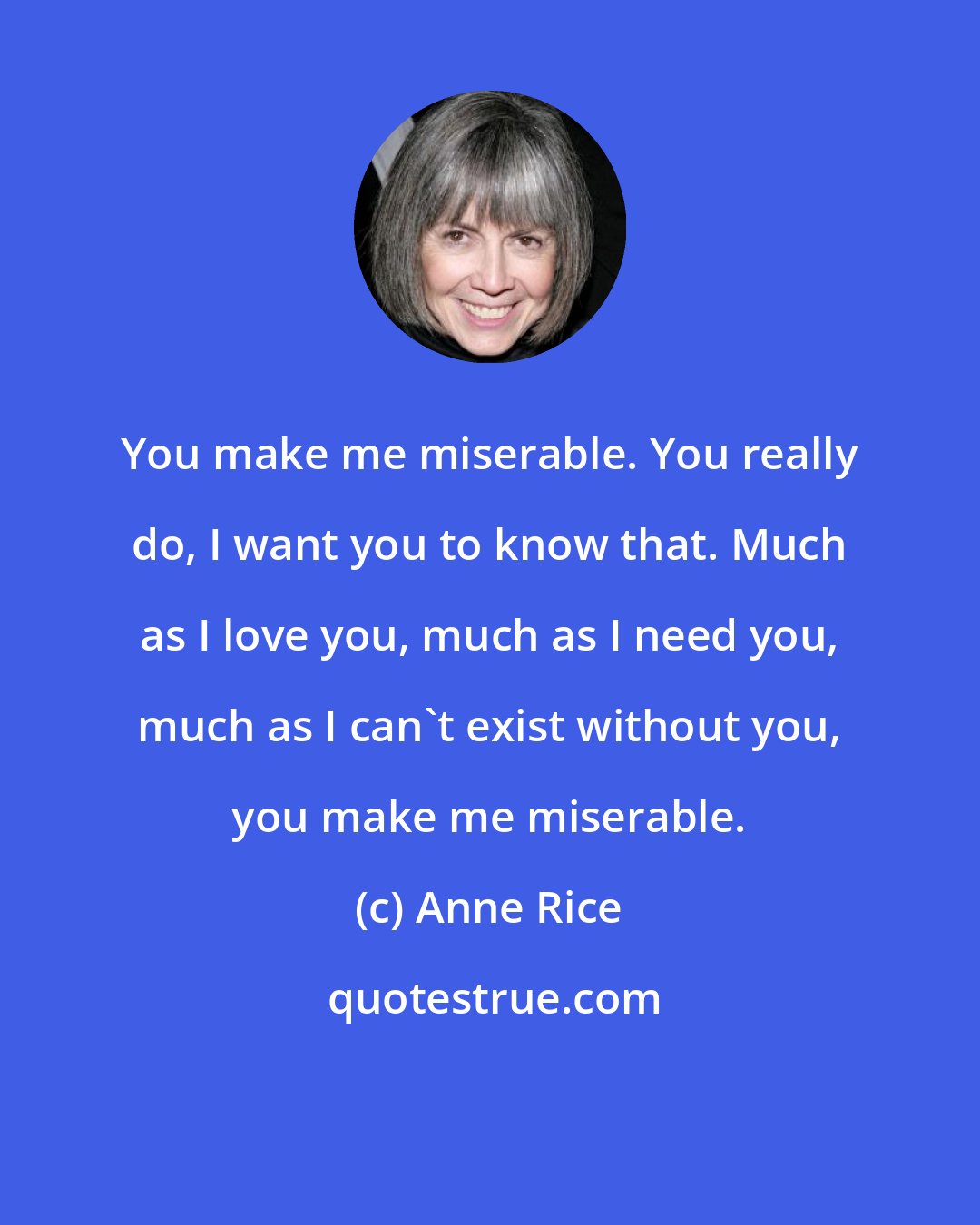 Anne Rice: You make me miserable. You really do, I want you to know that. Much as I love you, much as I need you, much as I can't exist without you, you make me miserable.