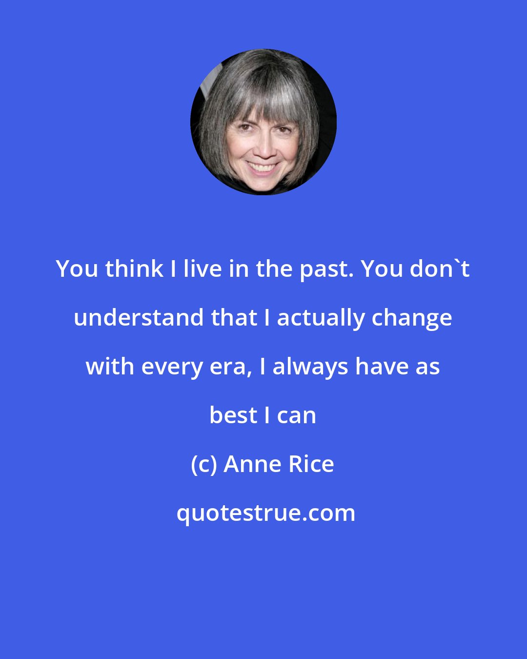 Anne Rice: You think I live in the past. You don't understand that I actually change with every era, I always have as best I can