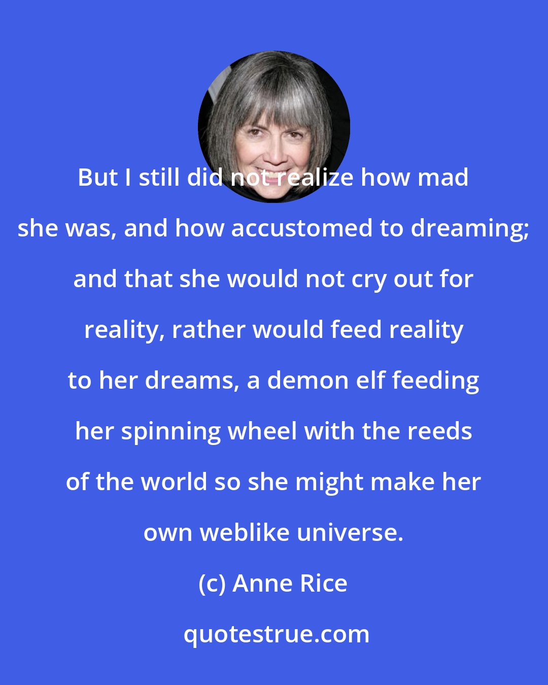 Anne Rice: But I still did not realize how mad she was, and how accustomed to dreaming; and that she would not cry out for reality, rather would feed reality to her dreams, a demon elf feeding her spinning wheel with the reeds of the world so she might make her own weblike universe.