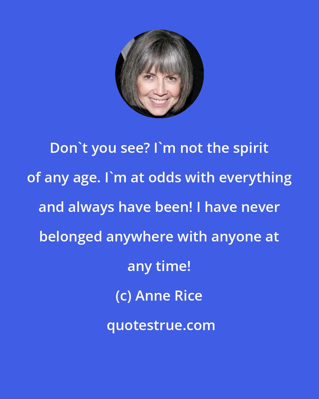 Anne Rice: Don't you see? I'm not the spirit of any age. I'm at odds with everything and always have been! I have never belonged anywhere with anyone at any time!