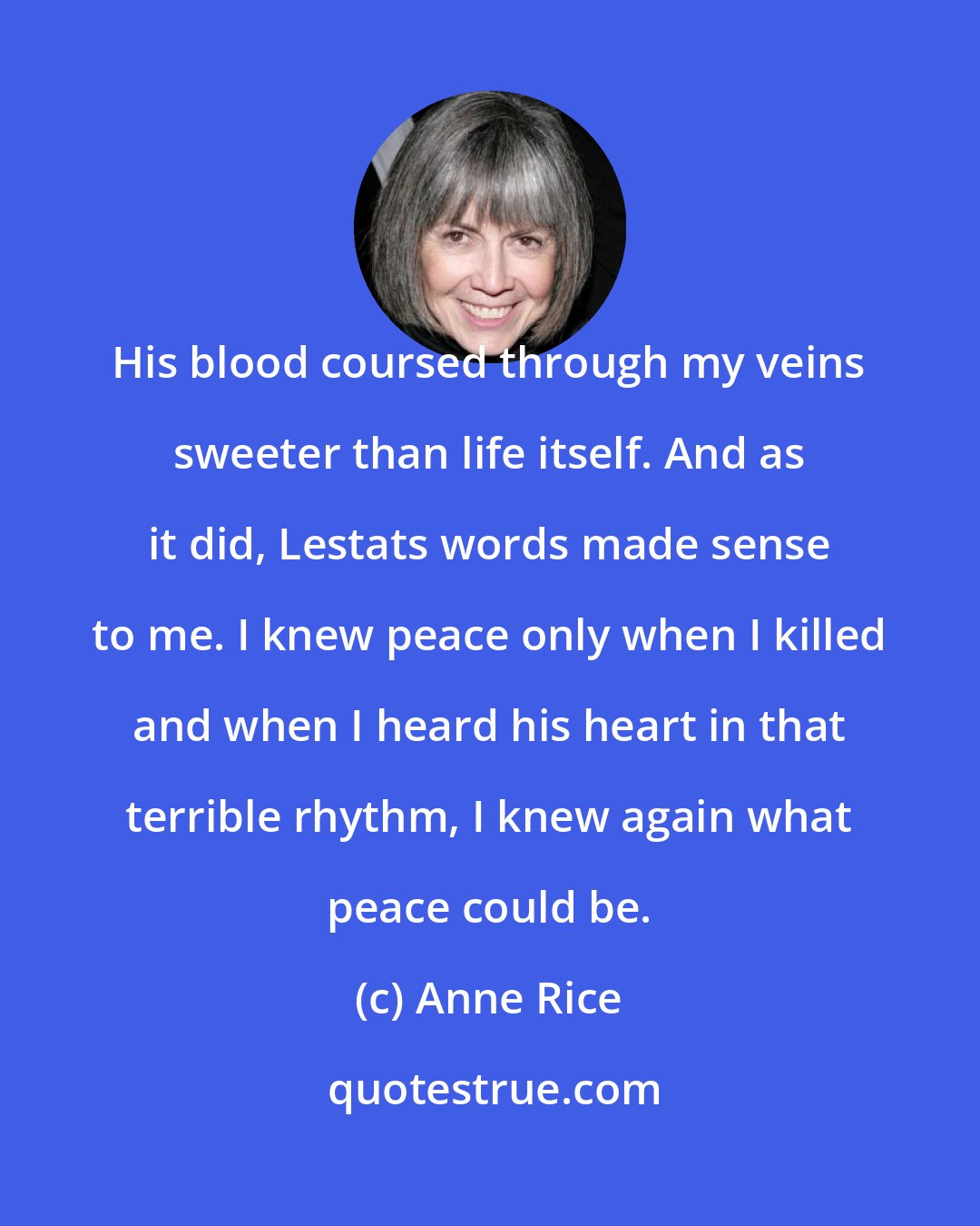 Anne Rice: His blood coursed through my veins sweeter than life itself. And as it did, Lestats words made sense to me. I knew peace only when I killed and when I heard his heart in that terrible rhythm, I knew again what peace could be.