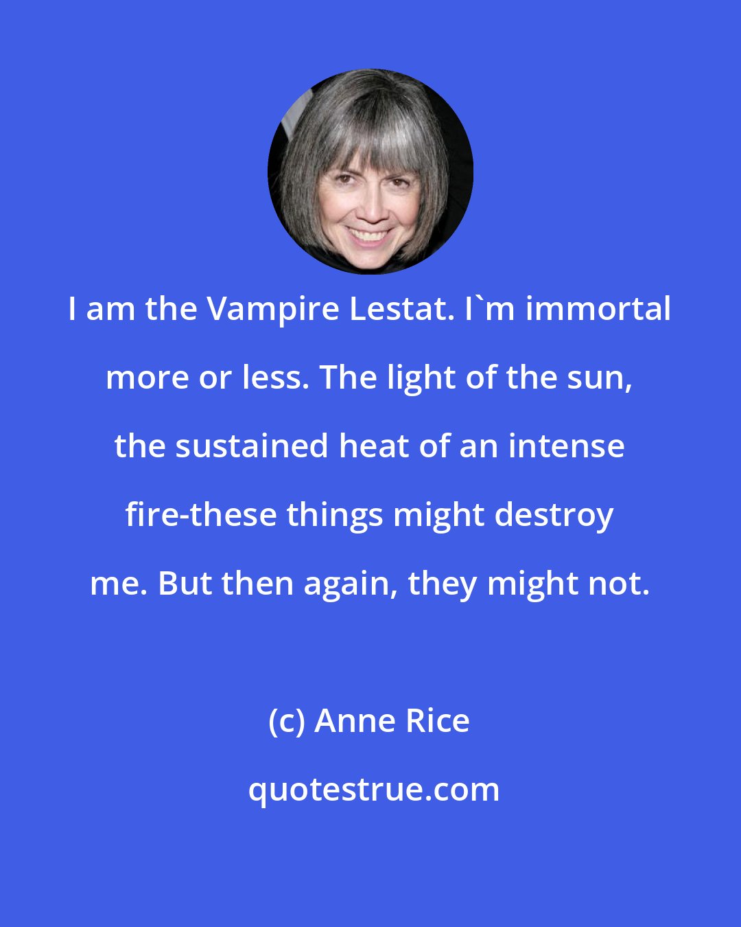 Anne Rice: I am the Vampire Lestat. I'm immortal more or less. The light of the sun, the sustained heat of an intense fire-these things might destroy me. But then again, they might not.